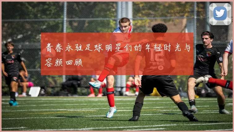青春永驻足球明星们的年轻时光与容颜回顾