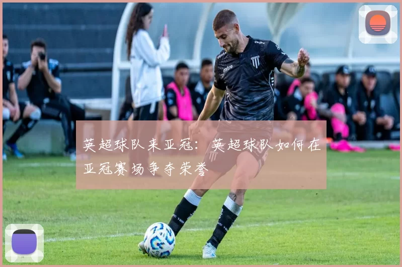英超球队来亚冠：英超球队如何在亚冠赛场争夺荣誉