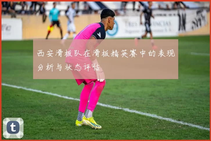 西安滑板队在滑板精英赛中的表现分析与状态评估