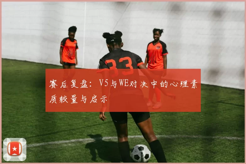 赛后复盘：V5与WE对决中的心理素质较量与启示