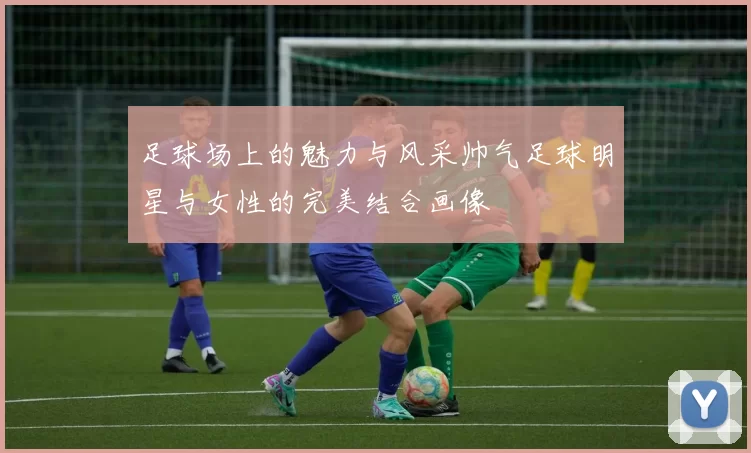 足球场上的魅力与风采帅气足球明星与女性的完美结合画像