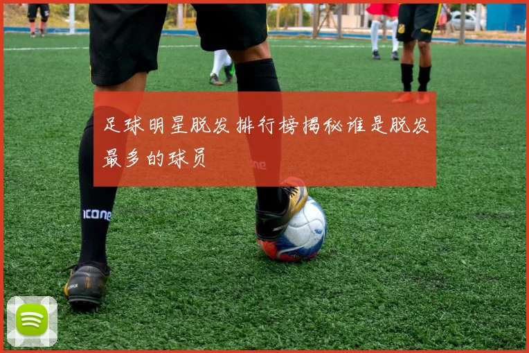 足球明星脱发排行榜揭秘谁是脱发最多的球员