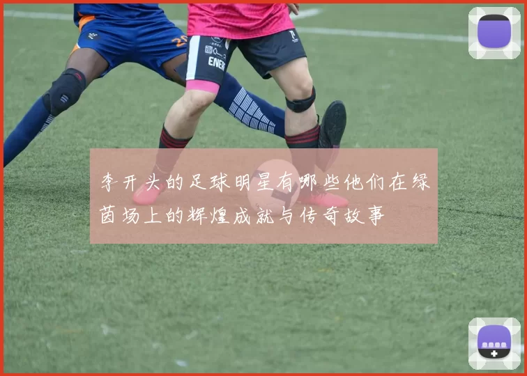 李开头的足球明星有哪些他们在绿茵场上的辉煌成就与传奇故事
