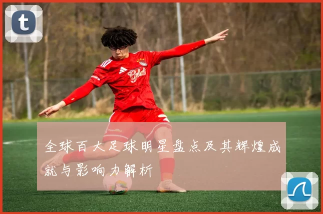 全球百大足球明星盘点及其辉煌成就与影响力解析
