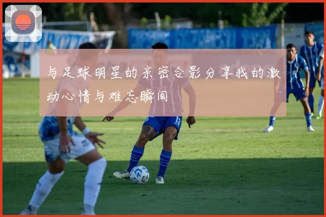 与足球明星的亲密合影分享我的激动心情与难忘瞬间