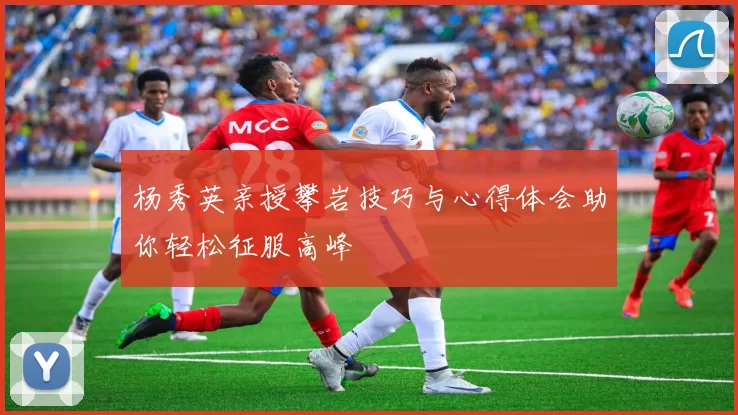 杨秀英亲授攀岩技巧与心得体会助你轻松征服高峰