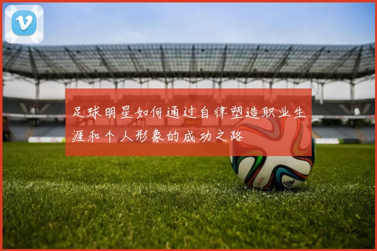 足球明星如何通过自律塑造职业生涯和个人形象的成功之路