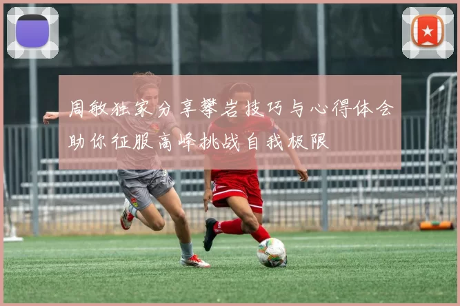 周敏独家分享攀岩技巧与心得体会助你征服高峰挑战自我极限