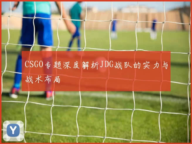 CSGO专题深度解析JDG战队的实力与战术布局