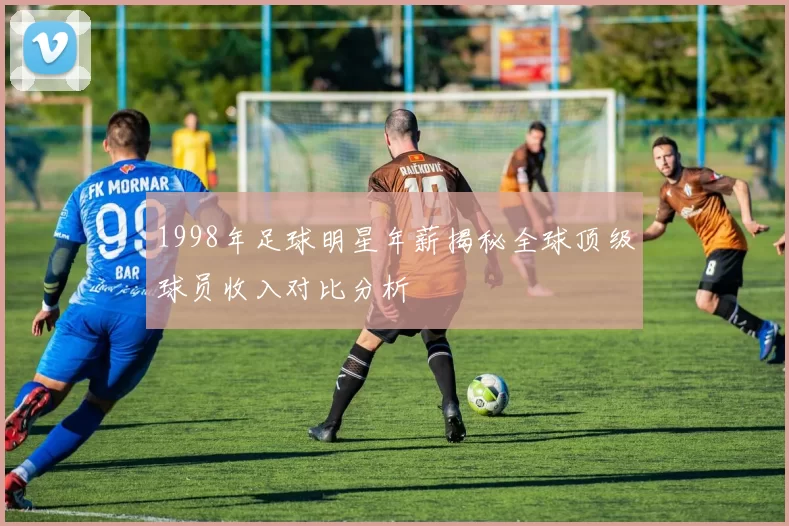 1998年足球明星年薪揭秘全球顶级球员收入对比分析