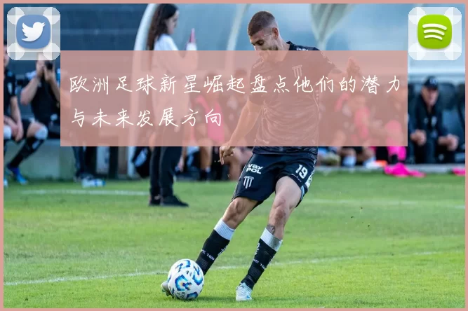欧洲足球新星崛起盘点他们的潜力与未来发展方向
