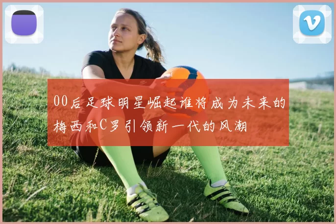 00后足球明星崛起谁将成为未来的梅西和C罗引领新一代的风潮