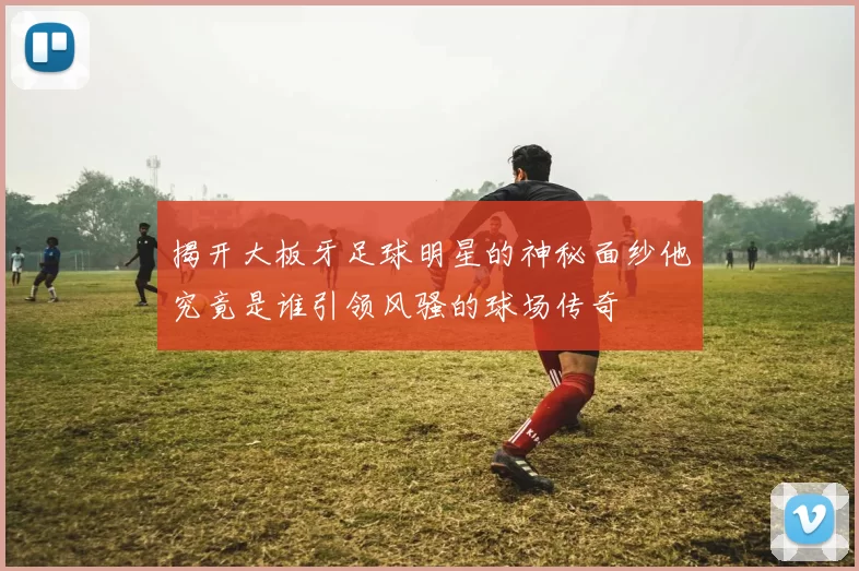 揭开大板牙足球明星的神秘面纱他究竟是谁引领风骚的球场传奇