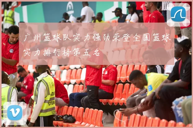 广州篮球队实力强劲荣登全国篮球实力排行榜第五名