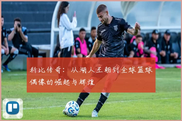 科比传奇：从湖人王朝到全球篮球偶像的崛起与辉煌