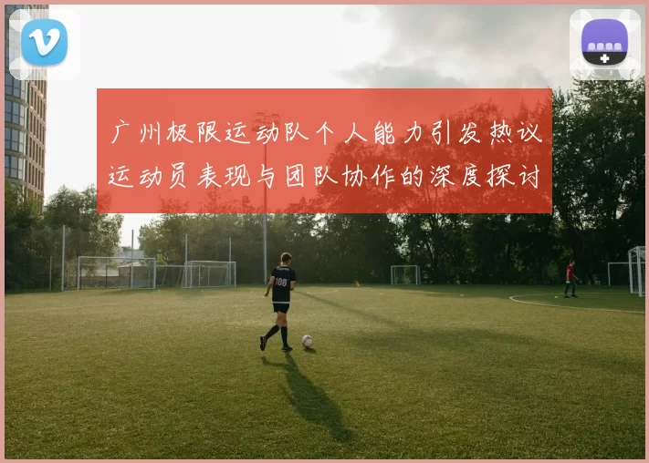广州极限运动队个人能力引发热议运动员表现与团队协作的深度探讨