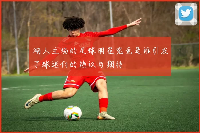 湖人主场的足球明星究竟是谁引发了球迷们的热议与期待