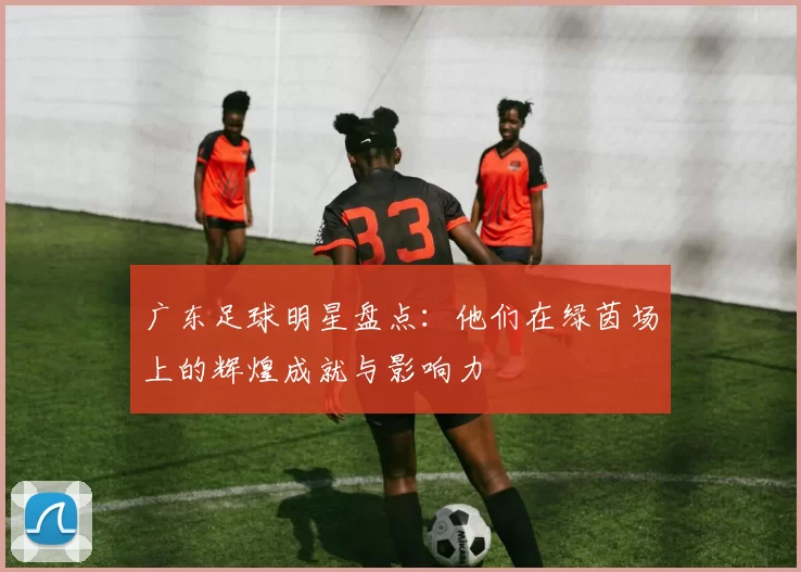 广东足球明星盘点：他们在绿茵场上的辉煌成就与影响力