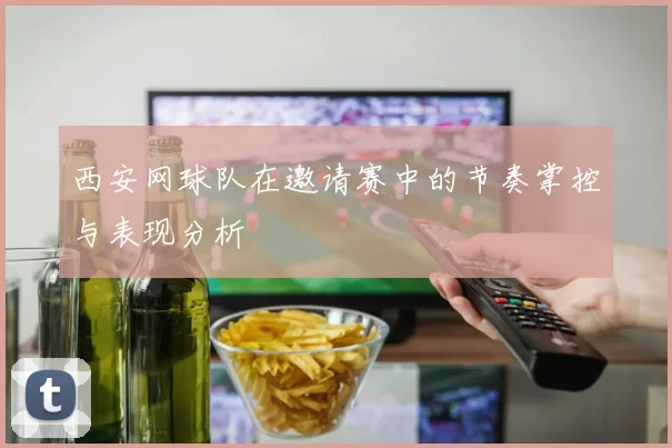 西安网球队在邀请赛中的节奏掌控与表现分析