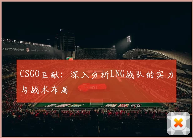 CSGO巨献：深入分析LNG战队的实力与战术布局