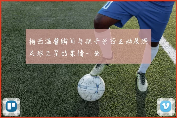 梅西温馨瞬间与孩子亲密互动展现足球巨星的柔情一面