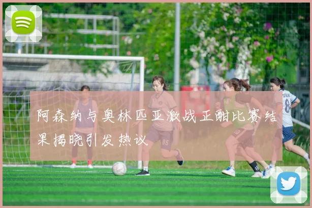 阿森纳与奥林匹亚激战正酣比赛结果揭晓引发热议