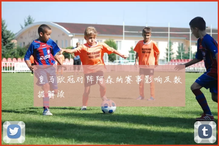 皇马欧冠对阵阿森纳赛事影响及数据解读