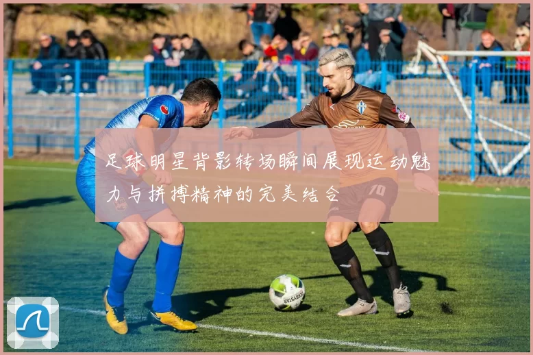 足球明星背影转场瞬间展现运动魅力与拼搏精神的完美结合