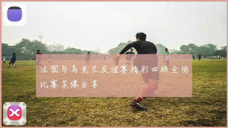 法国与乌克兰友谊赛精彩回顾全场比赛录像分享