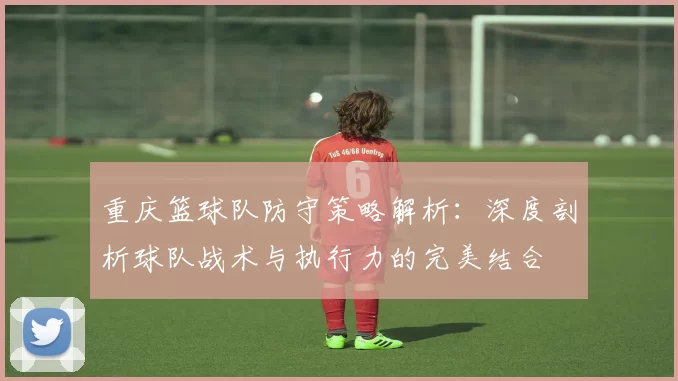 重庆篮球队防守策略解析：深度剖析球队战术与执行力的完美结合