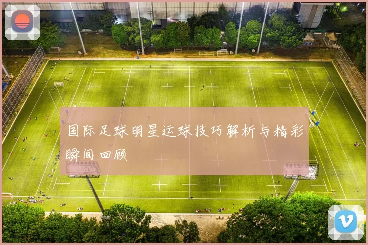 国际足球明星运球技巧解析与精彩瞬间回顾
