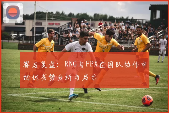赛后复盘：RNG与FPX在团队协作中的优劣势分析与启示