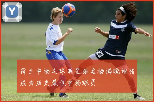 荷兰中场足球明星排名榜揭晓谁将成为历史最佳中场球员