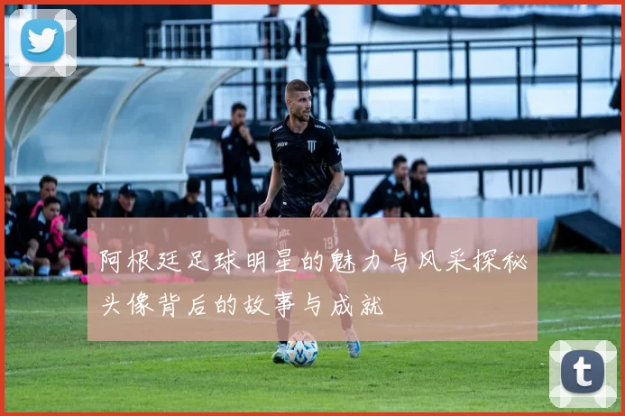 阿根廷足球明星的魅力与风采探秘头像背后的故事与成就