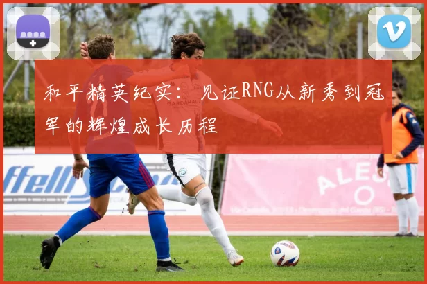 和平精英纪实：见证RNG从新秀到冠军的辉煌成长历程