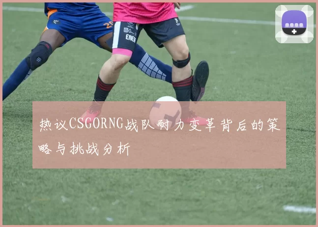 热议CSGORNG战队耐力变革背后的策略与挑战分析