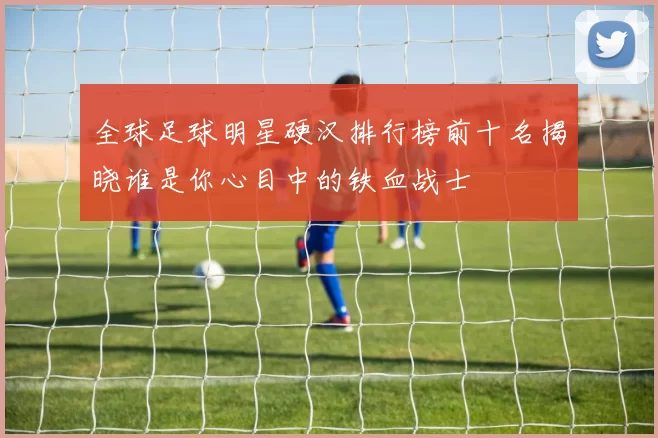 全球足球明星硬汉排行榜前十名揭晓谁是你心目中的铁血战士