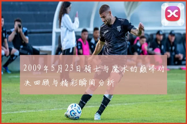 2009年5月23日骑士与魔术的巅峰对决回顾与精彩瞬间分析