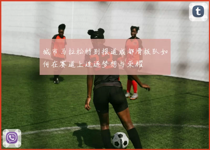 城市马拉松特别报道成都滑板队如何在赛道上追逐梦想与荣耀