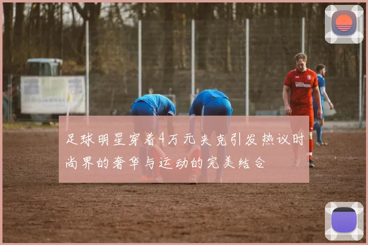足球明星穿着4万元夹克引发热议时尚界的奢华与运动的完美结合