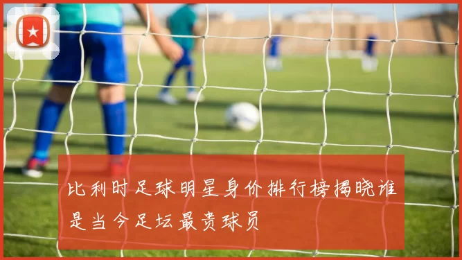 比利时足球明星身价排行榜揭晓谁是当今足坛最贵球员
