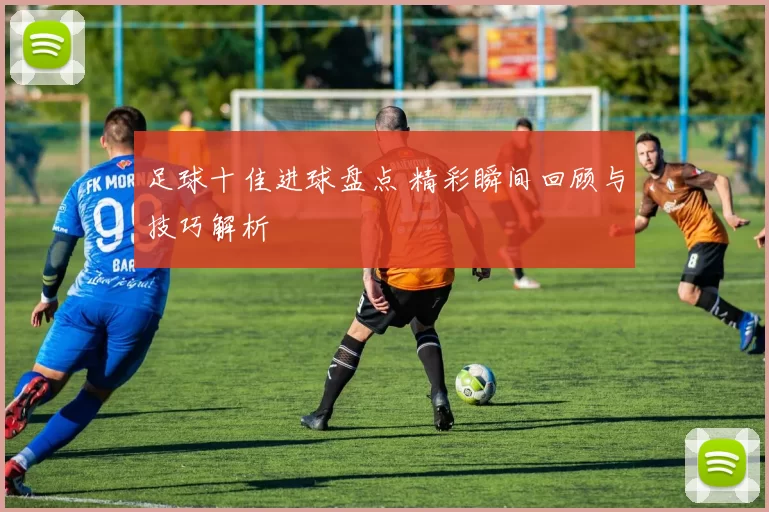 足球十佳进球盘点 精彩瞬间回顾与技巧解析