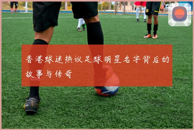 香港球迷热议足球明星名字背后的故事与传奇