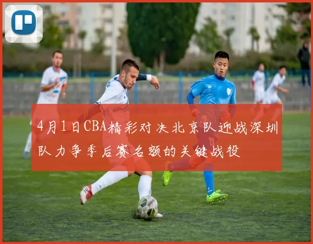 4月1日CBA精彩对决北京队迎战深圳队力争季后赛名额的关键战役