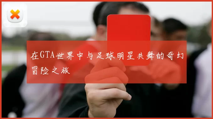 在GTA世界中与足球明星共舞的奇幻冒险之旅