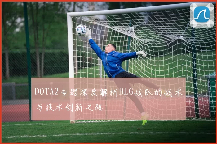DOTA2专题深度解析BLG战队的战术与技术创新之路