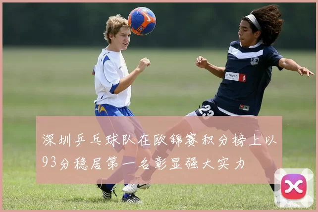 深圳乒乓球队在欧锦赛积分榜上以93分稳居第一名彰显强大实力