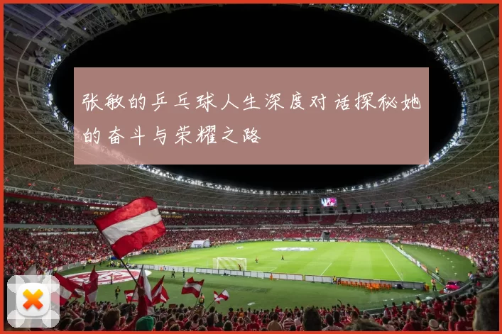 张敏的乒乓球人生深度对话探秘她的奋斗与荣耀之路