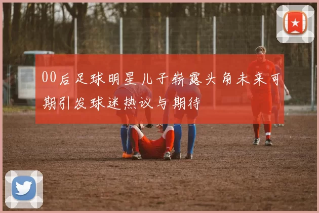 00后足球明星儿子崭露头角未来可期引发球迷热议与期待